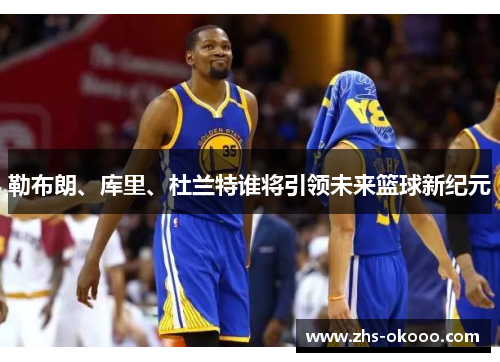 勒布朗、库里、杜兰特谁将引领未来篮球新纪元