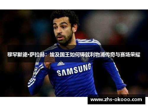 穆罕默德·萨拉赫：埃及国王如何铸就利物浦传奇与赛场荣耀