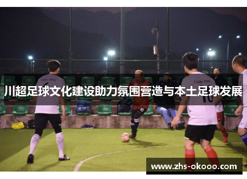 川超足球文化建设助力氛围营造与本土足球发展