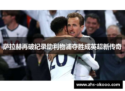 萨拉赫再破纪录助利物浦夺胜成英超新传奇