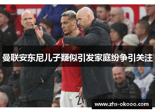 曼联安东尼儿子疑似引发家庭纷争引关注